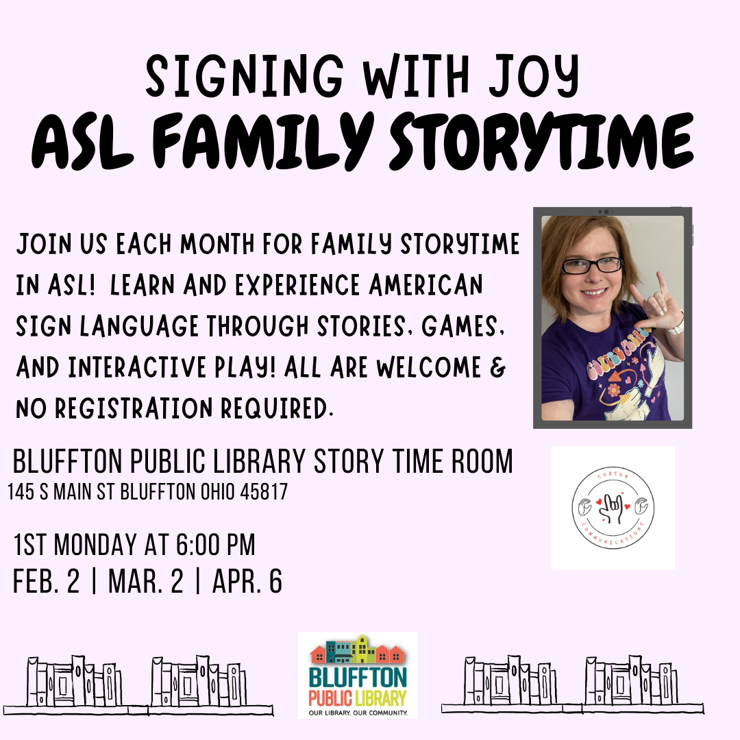 Signing with Joy - ASL Family Storytime Join Joy from Corson Communications each month, February-April, for Family Storytime in ASL! Learn and experience American Sign Language through stories, games and interactive play - All are welcome and no registration is required. Dates are: Mondays, Feb. 2, Mar. 2, and Apr. 6, at 6:00 p.m.