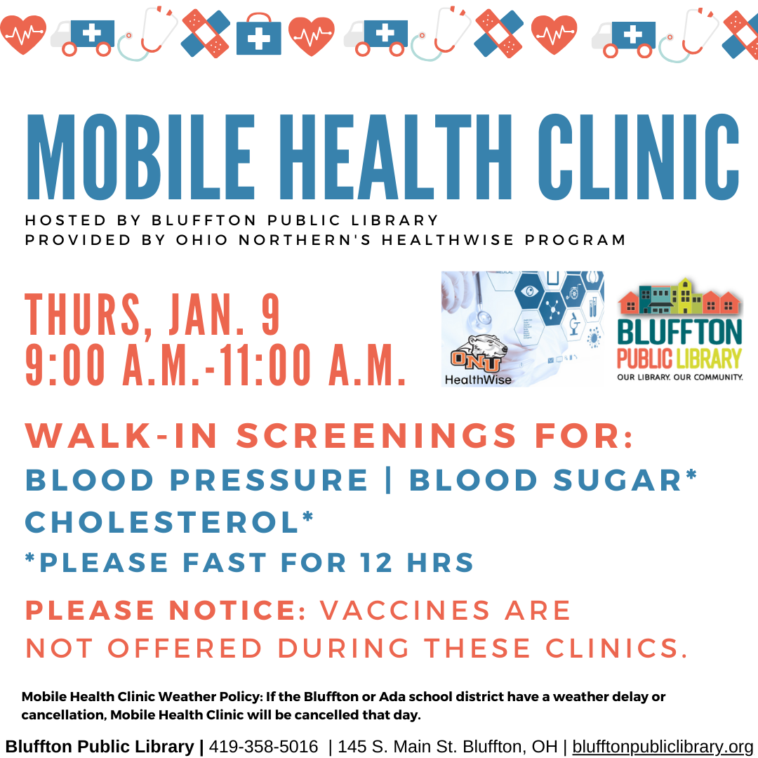 Mobile Health Clinic:  The next Mobile Health Clinic will be on Thu., Jan. 9 from 9:00 a.m. to 11:00 a.m. All services are provided by individuals with the Ohio Northern University Healthwise program. This clinic includes free screenings for blood pressure, blood sugar, and cholesterol (please fast for 12 hours to participate in cholesterol or blood sugar screening.) Participants may speak with ONU Healthwise students and staff about their results or concerns, and even receive referrals to area doctors.  * 