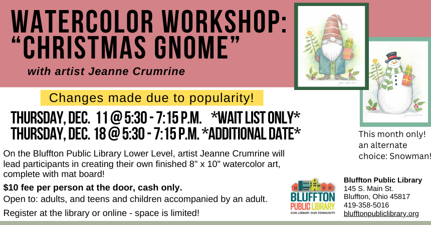 Watercolor Workshop: Christmas Gnome (R)($) will be held Thu., Dec. 11 from 5:30 p.m. - 7:15 p.m. and on Thu., Dec. 18 from 5:30 - 7:15 p.m.  Both sessions will offer an alternate option of a watercolor Snowman painting.  Local artist Jeanne Crumrine will teach on the lower level of the library. Walk away with your own watercolor art, complete with mat! There is a $10 supply fee at the door (cash only please). Register in person or online.   Open to adults, and teens and children with an accompanying adult.