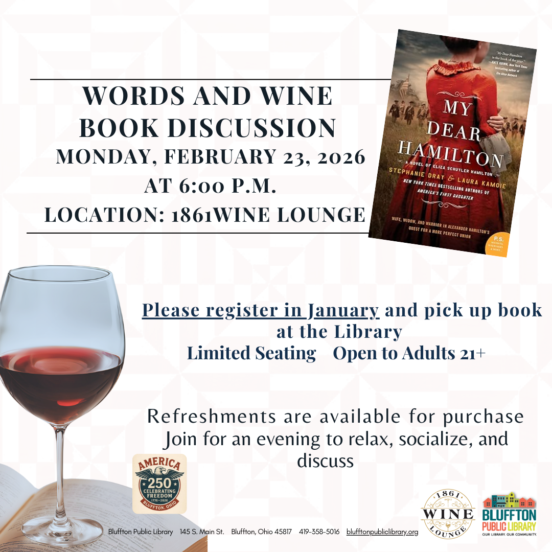 America 250 in Bluffton, Ohio and the Bluffton Public Library events:                         Words & Wine (R) will be held at the 1861 Wine Lounge on Monday, February 23 at 6:00 p.m. The title to be discussed is My Dear Hamilton by Stephanie Dray & Laura Kamoie. Open to adults 21+. Limited seating. Register now at the library and check out the book at the front desk starting in January.
