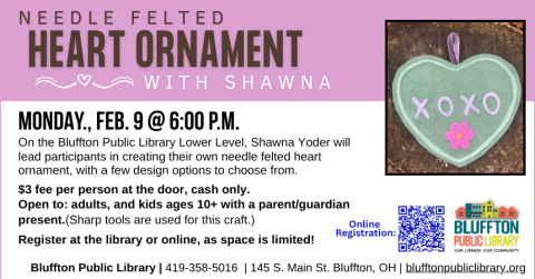 Needle Felted Heart Ornament (R)($) - On Mon., Feb. 9 at 6:00 p.m., Shawna Yoder will lead participants in creating their own version of a needle felted heart ornament. Cost is $3 per person. Open to adults, and children ages 10+ with a parent/guardian present. Sharp tools will be used for this craft. Advance registration required and seating is limited.