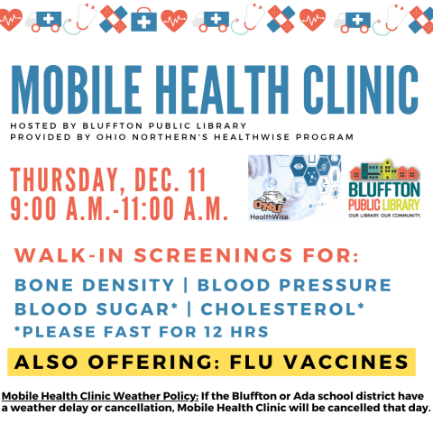 Mobile Health Clinic: The next Mobile Health Clinic will be held on Thu.,  Dec. 11 from 9:00 a.m. to 11:00 a.m. All services are provided by individuals with the Ohio Northern University Healthwise program. This clinic includes free screenings for blood pressure, blood sugar, and cholesterol (please fast for 12 hours to participate in cholesterol or blood sugar screening) , bone density, and flu vaccines. Participants may speak with ONU Healthwise students and staff about their results or concerns, and even