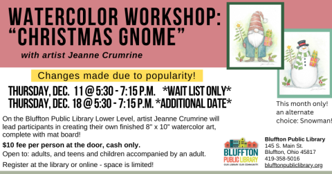 Watercolor Workshop: Christmas Gnome (R)($) will be held Thu., Dec. 11 from 5:30 p.m. - 7:15 p.m. and on Thu., Dec. 18 from 5:30 - 7:15 p.m.  Both sessions will offer an alternate option of a watercolor Snowman painting.  Local artist Jeanne Crumrine will teach on the lower level of the library. Walk away with your own watercolor art, complete with mat! There is a $10 supply fee at the door (cash only please). Register in person or online.   Open to adults, and teens and children with an accompanying adult.
