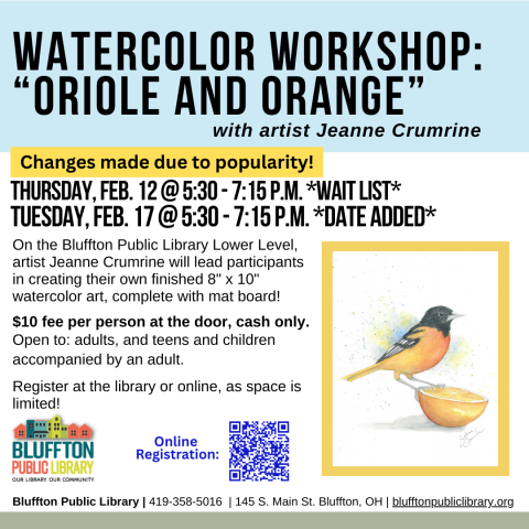 Watercolor Workshop: Oriole and Orange (R)($) will be held Thu., Feb. 12 AND TUE., FEB. 17 from 5:30 p.m. - 7:15 p.m.   Local artist Jeanne Crumrine will teach on the lower level of the library. Walk away with your own watercolor art, complete with mat! There is a $10 supply fee at the door (cash only please). Register in person or online.   Open to adults, and teens and children with an accompanying adult.