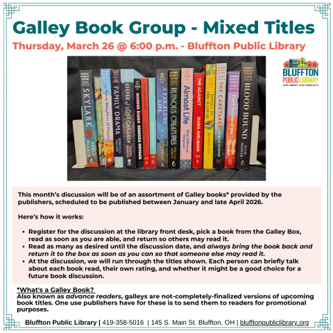 Galley Book Group - Mixed Titles (R﻿) will meet on Thu., Mar.  26 at 6:00 p.m. This discussion will be of an assortment of Galley books provided by the publishers, scheduled to be published between January and April 2026. Register for the discussion, Read a book from the box as soon as you are able, Return so others can read it and Repeat as desired until the discussion date. At the discussion, the group will briefly talk about each book read,rate the titles, and discuss whether it is book-discussion-worthy