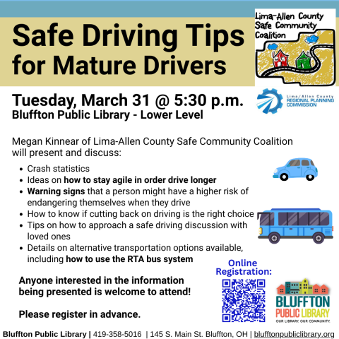 Safe Driving Tips for Mature Drivers  (R) will be held on Tue., Mar. 31 @ 5:30 p.m. Megan Kinnear of Lima-Allen County Safe Community Coalition will present and discuss: crash statistics, ideas on how to stay agile in order drive longer, warning signs that a person might have a higher risk of endangering themselves when they drive, how to know if cutting back on driving is the right choice, and tips on how to approach a safe driving discussion with loved ones. Details  will be given on alternative transport
